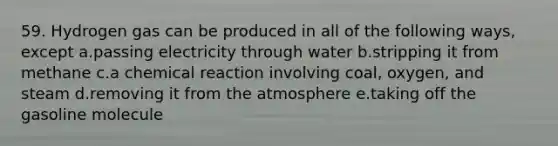 59. Hydrogen gas can be produced in all of the following ways, except a.passing electricity through water b.stripping it from methane c.a chemical reaction involving coal, oxygen, and steam d.removing it from the atmosphere e.taking off the gasoline molecule