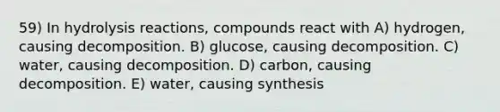 59) In hydrolysis reactions, compounds react with A) hydrogen, causing decomposition. B) glucose, causing decomposition. C) water, causing decomposition. D) carbon, causing decomposition. E) water, causing synthesis