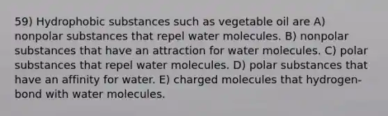 59) Hydrophobic substances such as vegetable oil are A) nonpolar substances that repel water molecules. B) nonpolar substances that have an attraction for water molecules. C) polar substances that repel water molecules. D) polar substances that have an affinity for water. E) charged molecules that hydrogen-bond with water molecules.