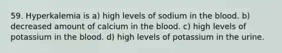 59. Hyperkalemia is a) high levels of sodium in the blood. b) decreased amount of calcium in the blood. c) high levels of potassium in the blood. d) high levels of potassium in the urine.