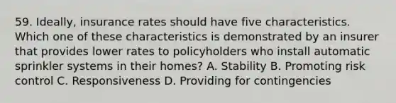 59. Ideally, insurance rates should have five characteristics. Which one of these characteristics is demonstrated by an insurer that provides lower rates to policyholders who install automatic sprinkler systems in their homes? A. Stability B. Promoting risk control C. Responsiveness D. Providing for contingencies