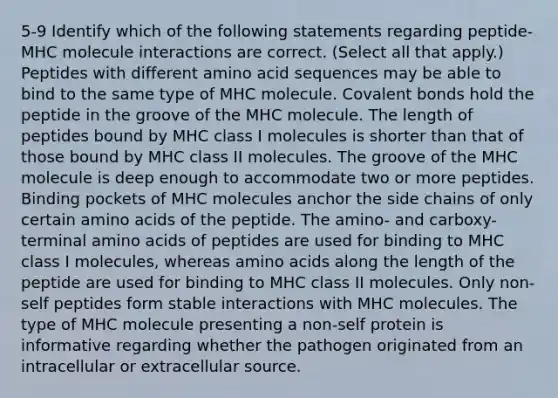 5-9 Identify which of the following statements regarding peptide-MHC molecule interactions are correct. (Select all that apply.) Peptides with different amino acid sequences may be able to bind to the same type of MHC molecule. Covalent bonds hold the peptide in the groove of the MHC molecule. The length of peptides bound by MHC class I molecules is shorter than that of those bound by MHC class II molecules. The groove of the MHC molecule is deep enough to accommodate two or more peptides. Binding pockets of MHC molecules anchor the side chains of only certain amino acids of the peptide. The amino- and carboxy-terminal amino acids of peptides are used for binding to MHC class I molecules, whereas amino acids along the length of the peptide are used for binding to MHC class II molecules. Only non-self peptides form stable interactions with MHC molecules. The type of MHC molecule presenting a non-self protein is informative regarding whether the pathogen originated from an intracellular or extracellular source.