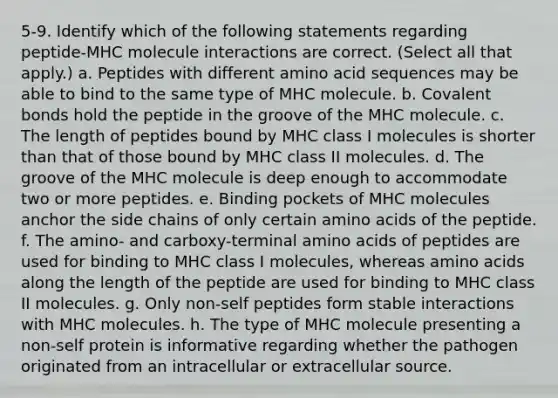 5-9. Identify which of the following statements regarding peptide-MHC molecule interactions are correct. (Select all that apply.) a. Peptides with different amino acid sequences may be able to bind to the same type of MHC molecule. b. Covalent bonds hold the peptide in the groove of the MHC molecule. c. The length of peptides bound by MHC class I molecules is shorter than that of those bound by MHC class II molecules. d. The groove of the MHC molecule is deep enough to accommodate two or more peptides. e. Binding pockets of MHC molecules anchor the side chains of only certain amino acids of the peptide. f. The amino- and carboxy-terminal amino acids of peptides are used for binding to MHC class I molecules, whereas amino acids along the length of the peptide are used for binding to MHC class II molecules. g. Only non-self peptides form stable interactions with MHC molecules. h. The type of MHC molecule presenting a non-self protein is informative regarding whether the pathogen originated from an intracellular or extracellular source.