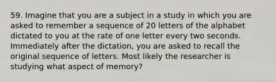 59. ​Imagine that you are a subject in a study in which you are asked to remember a sequence of 20 letters of the alphabet dictated to you at the rate of one letter every two seconds. Immediately after the dictation, you are asked to recall the original sequence of letters. Most likely the researcher is studying what aspect of memory?