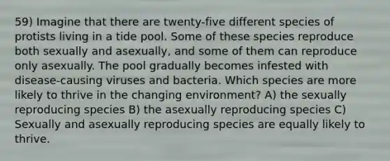 59) Imagine that there are twenty-five different species of protists living in a tide pool. Some of these species reproduce both sexually and asexually, and some of them can reproduce only asexually. The pool gradually becomes infested with disease-causing viruses and bacteria. Which species are more likely to thrive in the changing environment? A) the sexually reproducing species B) the asexually reproducing species C) Sexually and asexually reproducing species are equally likely to thrive.