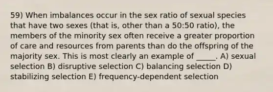 59) When imbalances occur in the sex ratio of sexual species that have two sexes (that is, other than a 50:50 ratio), the members of the minority sex often receive a greater proportion of care and resources from parents than do the offspring of the majority sex. This is most clearly an example of _____. A) sexual selection B) disruptive selection C) balancing selection D) stabilizing selection E) frequency-dependent selection