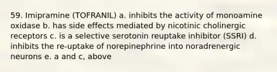 59. Imipramine (TOFRANIL) a. inhibits the activity of monoamine oxidase b. has side effects mediated by nicotinic cholinergic receptors c. is a selective serotonin reuptake inhibitor (SSRI) d. inhibits the re-uptake of norepinephrine into noradrenergic neurons e. a and c, above