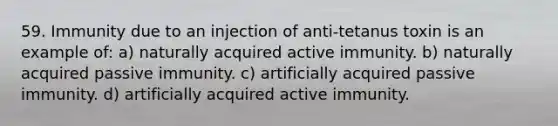 59. Immunity due to an injection of anti-tetanus toxin is an example of: a) naturally acquired active immunity. b) naturally acquired passive immunity. c) artificially acquired passive immunity. d) artificially acquired active immunity.