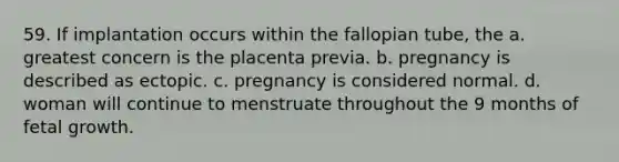 59. If implantation occurs within the fallopian tube, the a. greatest concern is the placenta previa. b. pregnancy is described as ectopic. c. pregnancy is considered normal. d. woman will continue to menstruate throughout the 9 months of fetal growth.