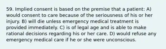 59. Implied consent is based on the premise that a patient: A) would consent to care because of the seriousness of his or her injury. B) will die unless emergency medical treatment is provided immediately. C) is of legal age and is able to make rational decisions regarding his or her care. D) would refuse any emergency medical care if he or she were unconscious.