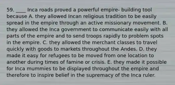 59. ____ Inca roads proved a powerful empire- building tool because A. they allowed Incan religious tradition to be easily spread in the empire through an active missionary movement. B. they allowed the Inca government to communicate easily with all parts of the empire and to send troops rapidly to problem spots in the empire. C. they allowed the merchant classes to travel quickly with goods to markets throughout the Andes. D. they made it easy for refugees to be moved from one location to another during times of famine or crisis. E. they made it possible for Inca mummies to be displayed throughout the empire and therefore to inspire belief in the supremacy of the Inca ruler.