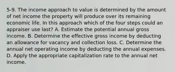 5-9. The income approach to value is determined by the amount of net income the property will produce over its remaining economic life. In this approach which of the four steps could an appraiser use last? A. Estimate the potential annual gross income. B. Determine the effective gross income by deducting an allowance for vacancy and collection loss. C. Determine the annual net operating income by deducting the annual expenses. D. Apply the appropriate capitalization rate to the annual net income.