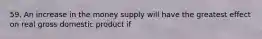 59. An increase in the money supply will have the greatest effect on real gross domestic product if