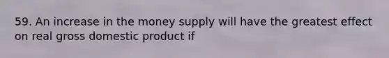 59. An increase in the money supply will have the greatest effect on real gross domestic product if