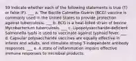 59 Indicate whether each of the following statements is true (T) or false (F). ___ a. The Bacille Calmette-Guérin (BCG) vaccine is commonly used in the United States to provide protection against tuberculosis. ___ b. BCG is a heat-killed strain of bovine Mycobacterium tuberculosis. ___ c. Lipopolysaccharide-deficient Salmonella typhi is used to vaccinate against typhoid fever. ___ d. Capsular polysaccharide vaccines are equally effective in infants and adults, and stimulate strong T-independent antibody responses. ___ e. A state of inflammation impairs effective immune responses to microbial products.