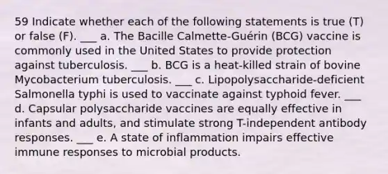 59 Indicate whether each of the following statements is true (T) or false (F). ___ a. The Bacille Calmette-Guérin (BCG) vaccine is commonly used in the United States to provide protection against tuberculosis. ___ b. BCG is a heat-killed strain of bovine Mycobacterium tuberculosis. ___ c. Lipopolysaccharide-deficient Salmonella typhi is used to vaccinate against typhoid fever. ___ d. Capsular polysaccharide vaccines are equally effective in infants and adults, and stimulate strong T-independent antibody responses. ___ e. A state of inflammation impairs effective immune responses to microbial products.