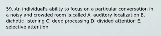 59. An individual's ability to focus on a particular conversation in a noisy and crowded room is called A. auditory localization B. dichotic listening C. deep processing D. divided attention E. selective attention