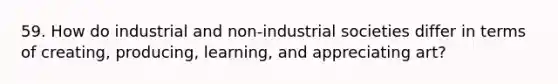 59. How do industrial and non-industrial societies differ in terms of creating, producing, learning, and appreciating art?