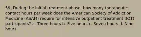 59. During the initial treatment phase, how many therapeutic contact hours per week does the American Society of Addiction Medicine (ASAM) require for intensive outpatient treatment (IOT) participants? a. Three hours b. Five hours c. Seven hours d. Nine hours