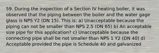 59. During the inspection of a Section IV heating boiler, it was observed that the piping between the boiler and the water gage glass is NPS Y2 (DN 15). This is: a) Unacceptable because the piping can not be smaller than NPS 2.5 (DN 65) b) An acceptable size pipe for this application? c) Unacceptable because the connecting pipe shall be not smaller than NPS 1 Y2 (DN 40) d) Acceptable provided the pipe is Schedule 40 and galvanized