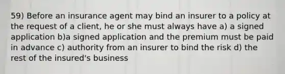 59) Before an insurance agent may bind an insurer to a policy at the request of a client, he or she must always have a) a signed application b)a signed application and the premium must be paid in advance c) authority from an insurer to bind the risk d) the rest of the insured's business