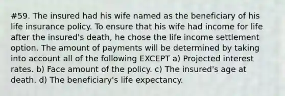 #59. The insured had his wife named as the beneficiary of his life insurance policy. To ensure that his wife had income for life after the insured's death, he chose the life income settlement option. The amount of payments will be determined by taking into account all of the following EXCEPT a) Projected interest rates. b) Face amount of the policy. c) The insured's age at death. d) The beneficiary's life expectancy.