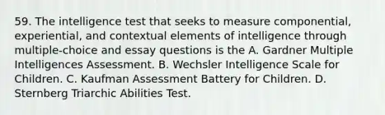 59. The intelligence test that seeks to measure componential, experiential, and contextual elements of intelligence through multiple-choice and essay questions is the A. Gardner Multiple Intelligences Assessment. B. Wechsler Intelligence Scale for Children. C. Kaufman Assessment Battery for Children. D. Sternberg Triarchic Abilities Test.