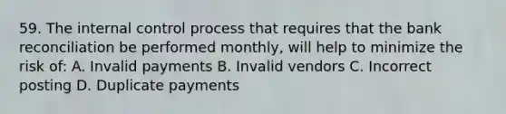 59. The internal control process that requires that the bank reconciliation be performed monthly, will help to minimize the risk of: A. Invalid payments B. Invalid vendors C. Incorrect posting D. Duplicate payments