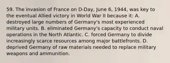 59. The invasion of France on D-Day, June 6, 1944, was key to the eventual Allied victory in World War II because it: A. destroyed large numbers of Germany's most experienced military units. B. eliminated Germany's capacity to conduct naval operations in the North Atlantic. C. forced Germany to divide increasingly scarce resources among major battlefronts. D. deprived Germany of raw materials needed to replace military weapons and ammunition.