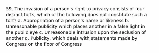 59. The invasion of a person's right to privacy consists of four distinct torts, which of the following does not constitute such a tort? a. Appropriation of a person's name or likeness b. Unreasonable publicity which places another in a false light in the public eye c. Unreasonable intrusion upon the seclusion of another d. Publicity, which deals with statements made by Congress on the floor of Congress