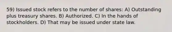 59) Issued stock refers to the number of shares: A) Outstanding plus treasury shares. B) Authorized. C) In the hands of stockholders. D) That may be issued under state law.