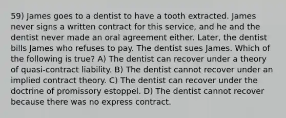 59) James goes to a dentist to have a tooth extracted. James never signs a written contract for this service, and he and the dentist never made an oral agreement either. Later, the dentist bills James who refuses to pay. The dentist sues James. Which of the following is true? A) The dentist can recover under a theory of quasi-contract liability. B) The dentist cannot recover under an implied contract theory. C) The dentist can recover under the doctrine of promissory estoppel. D) The dentist cannot recover because there was no express contract.