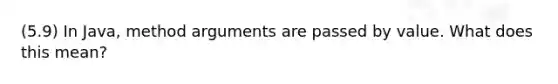 (5.9) In Java, method arguments are passed by value. What does this mean?