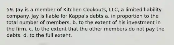 59. Jay is a member of Kitchen Cookouts, LLC, a limited liability company. Jay is liable for Kappa's debts a. in proportion to the total number of members. b. to the extent of his investment in the firm. c. to the extent that the other members do not pay the debts. d. to the full extent.