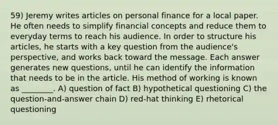 59) Jeremy writes articles on personal finance for a local paper. He often needs to simplify financial concepts and reduce them to everyday terms to reach his audience. In order to structure his articles, he starts with a key question from the audience's perspective, and works back toward the message. Each answer generates new questions, until he can identify the information that needs to be in the article. His method of working is known as ________. A) question of fact B) hypothetical questioning C) the question-and-answer chain D) red-hat thinking E) rhetorical questioning