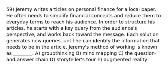 59) Jeremy writes articles on personal finance for a local paper. He often needs to simplify financial concepts and reduce them to everyday terms to reach his audience. In order to structure his articles, he starts with a key query from the audience's perspective, and works back toward the message. Each solution generates new queries, until he can identify the information that needs to be in the article. Jeremy's method of working is known as ________. A) groupthinking B) mind mapping C) the question-and-answer chain D) storyteller's tour E) augmented reality