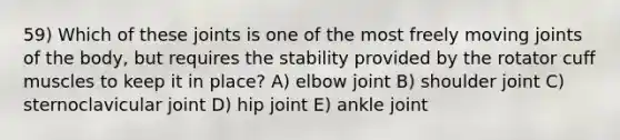 59) Which of these joints is one of the most freely moving joints of the body, but requires the stability provided by the rotator cuff muscles to keep it in place? A) elbow joint B) shoulder joint C) sternoclavicular joint D) hip joint E) ankle joint