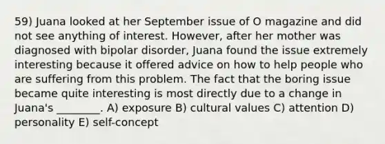 59) Juana looked at her September issue of O magazine and did not see anything of interest. However, after her mother was diagnosed with bipolar disorder, Juana found the issue extremely interesting because it offered advice on how to help people who are suffering from this problem. The fact that the boring issue became quite interesting is most directly due to a change in Juana's ________. A) exposure B) cultural values C) attention D) personality E) self-concept