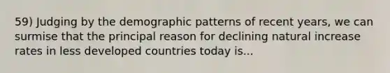 59) Judging by the demographic patterns of recent years, we can surmise that the principal reason for declining natural increase rates in less developed countries today is...