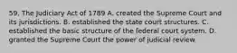 59. The Judiciary Act of 1789 A. created the Supreme Court and its jurisdictions. B. established the state court structures. C. established the basic structure of the federal court system. D. granted the Supreme Court the power of judicial review.