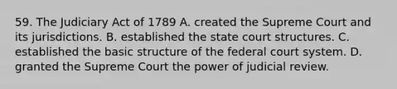 59. The Judiciary Act of 1789 A. created the Supreme Court and its jurisdictions. B. established the state court structures. C. established the basic structure of the federal court system. D. granted the Supreme Court the power of judicial review.