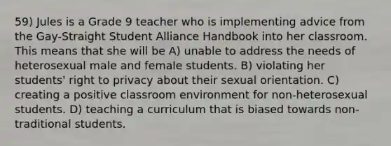 59) Jules is a Grade 9 teacher who is implementing advice from the Gay-Straight Student Alliance Handbook into her classroom. This means that she will be A) unable to address the needs of heterosexual male and female students. B) violating her students' right to privacy about their sexual orientation. C) creating a positive classroom environment for non-heterosexual students. D) teaching a curriculum that is biased towards non-traditional students.