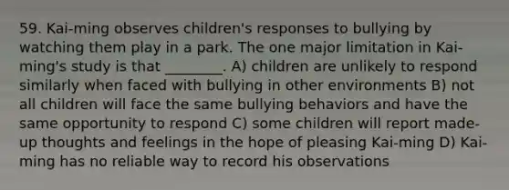 59. Kai-ming observes children's responses to bullying by watching them play in a park. The one major limitation in Kai-ming's study is that ________. A) children are unlikely to respond similarly when faced with bullying in other environments B) not all children will face the same bullying behaviors and have the same opportunity to respond C) some children will report made-up thoughts and feelings in the hope of pleasing Kai-ming D) Kai-ming has no reliable way to record his observations