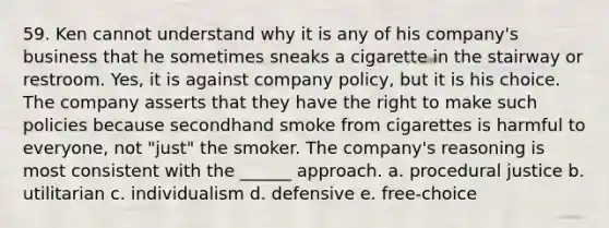 59. Ken cannot understand why it is any of his company's business that he sometimes sneaks a cigarette in the stairway or restroom. Yes, it is against company policy, but it is his choice. The company asserts that they have the right to make such policies because secondhand smoke from cigarettes is harmful to everyone, not "just" the smoker. The company's reasoning is most consistent with the ______ approach. a. procedural justice b. utilitarian c. individualism d. defensive e. free-choice