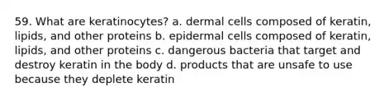 59. What are keratinocytes? a. dermal cells composed of keratin, lipids, and other proteins b. epidermal cells composed of keratin, lipids, and other proteins c. dangerous bacteria that target and destroy keratin in the body d. products that are unsafe to use because they deplete keratin