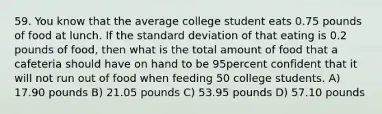 59. You know that the average college student eats 0.75 pounds of food at lunch. If the <a href='https://www.questionai.com/knowledge/kqGUr1Cldy-standard-deviation' class='anchor-knowledge'>standard deviation</a> of that eating is 0.2 pounds of food, then what is the total amount of food that a cafeteria should have on hand to be 95percent confident that it will not run out of food when feeding 50 college students. A) 17.90 pounds B) 21.05 pounds C) 53.95 pounds D) 57.10 pounds