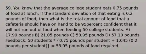 59. You know that the average college student eats 0.75 pounds of food at lunch. If the standard deviation of that eating is 0.2 pounds of food, then what is the total amount of food that a cafeteria should have on hand to be 95percent confident that it will not run out of food when feeding 50 college students. A) 17.90 pounds B) 21.05 pounds C) 53.95 pounds D) 57.10 pounds Feedback: 50 students * (0.75 pounds per student + 1.645 (0.2 pounds per student)) = 53.95 pounds of food required.