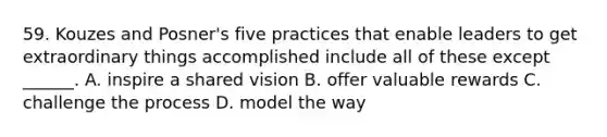 59. Kouzes and Posner's five practices that enable leaders to get extraordinary things accomplished include all of these except ______. A. inspire a shared vision B. offer valuable rewards C. challenge the process D. model the way