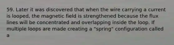 59. Later it was discovered that when the wire carrying a current is looped, the magnetic field is strengthened because the flux lines will be concentrated and overlapping inside the loop. If multiple loops are made creating a "spring" configuration called a