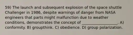 59) The launch and subsequent explosion of the space shuttle Challenger in 1986, despite warnings of danger from NASA engineers that parts might malfunction due to weather conditions, demonstrates the concept of ___________________. A) conformity. B) groupthink. C) obedience. D) group polarization.